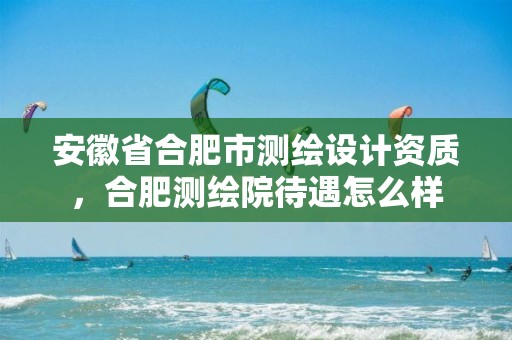 安徽省合肥市测绘设计资质，合肥测绘院待遇怎么样