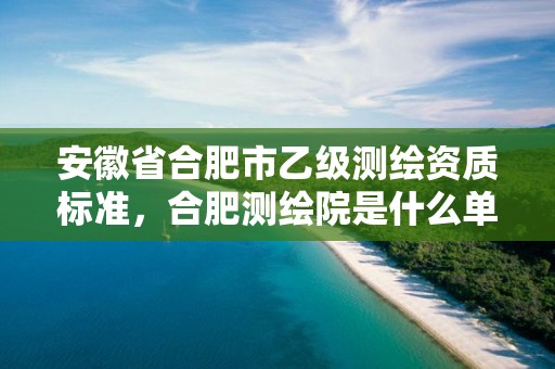 安徽省合肥市乙级测绘资质标准，合肥测绘院是什么单位