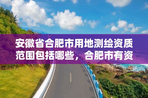 安徽省合肥市用地测绘资质范围包括哪些，合肥市有资质的测绘公司