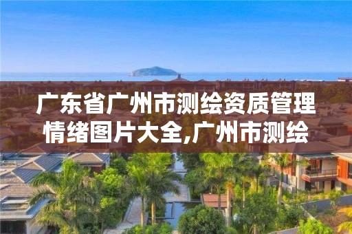 广东省广州市测绘资质管理情绪图片大全,广州市测绘产品质量检验中心。