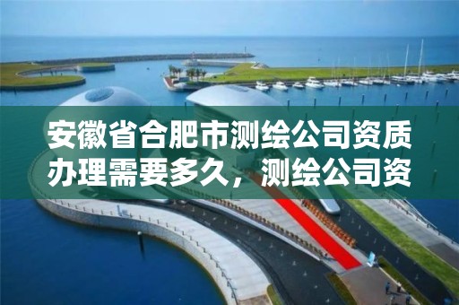 安徽省合肥市测绘公司资质办理需要多久，测绘公司资质条件