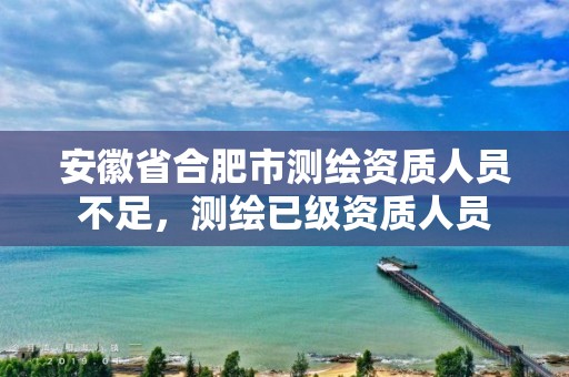 安徽省合肥市测绘资质人员不足，测绘已级资质人员