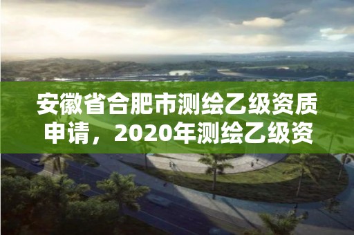 安徽省合肥市测绘乙级资质申请，2020年测绘乙级资质申报条件