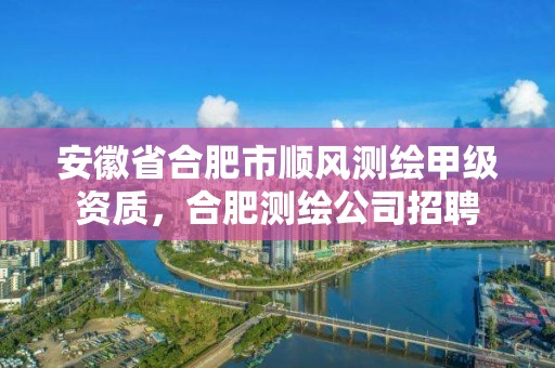 安徽省合肥市顺风测绘甲级资质，合肥测绘公司招聘