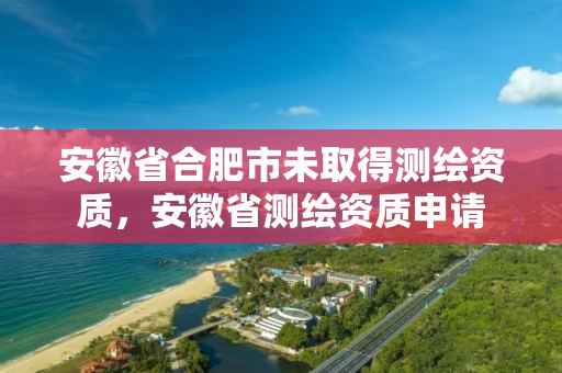 安徽省合肥市未取得测绘资质，安徽省测绘资质申请