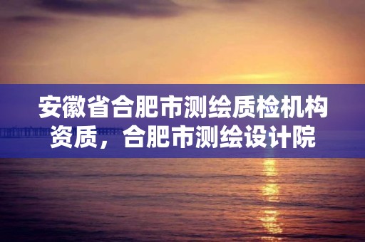 安徽省合肥市测绘质检机构资质，合肥市测绘设计院