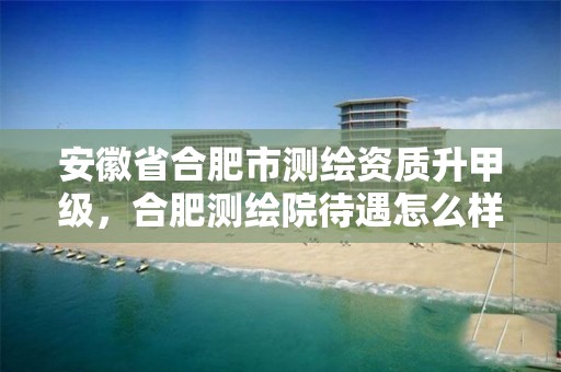 安徽省合肥市测绘资质升甲级，合肥测绘院待遇怎么样