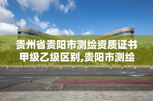 贵州省贵阳市测绘资质证书甲级乙级区别,贵阳市测绘院是什么单位。