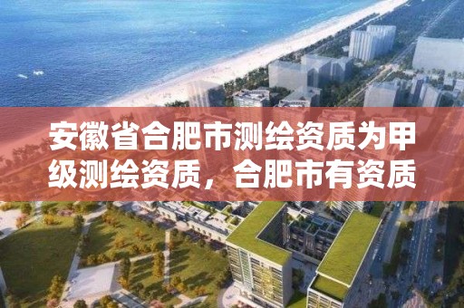 安徽省合肥市测绘资质为甲级测绘资质，合肥市有资质的测绘公司