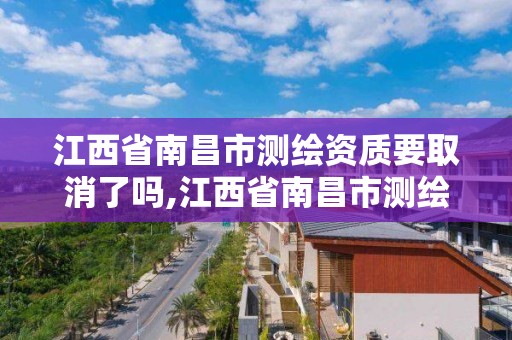 江西省南昌市测绘资质要取消了吗,江西省南昌市测绘资质要取消了吗今年。