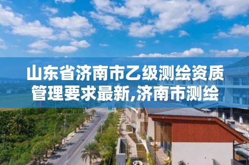 山东省济南市乙级测绘资质管理要求最新,济南市测绘收费标准。