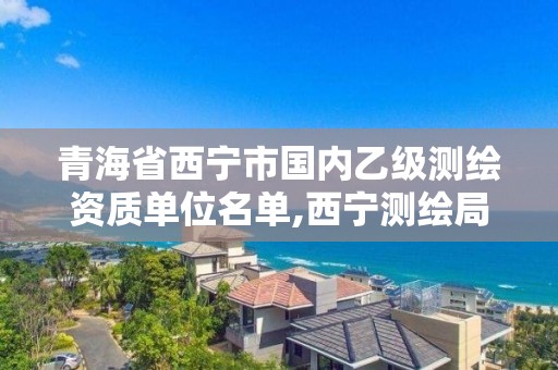 青海省西宁市国内乙级测绘资质单位名单,西宁测绘局位置。