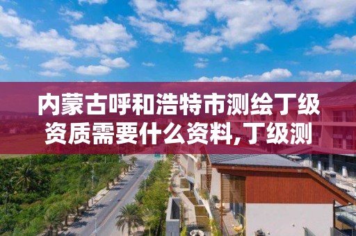 内蒙古呼和浩特市测绘丁级资质需要什么资料,丁级测绘资质有效期为什么那么短。