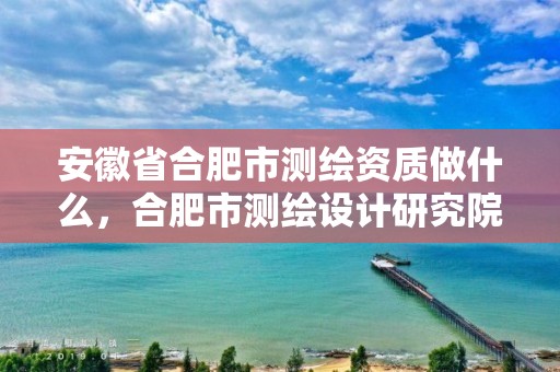 安徽省合肥市测绘资质做什么，合肥市测绘设计研究院属于企业吗?