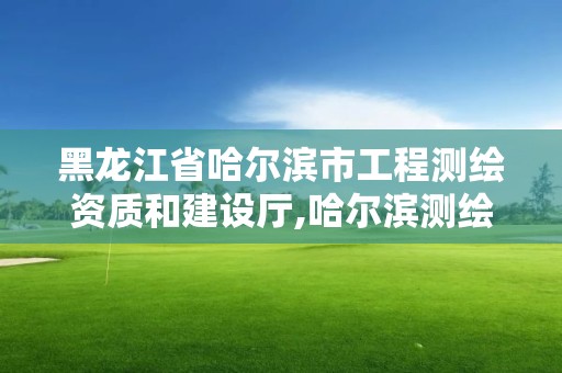 黑龙江省哈尔滨市工程测绘资质和建设厅,哈尔滨测绘局地址。