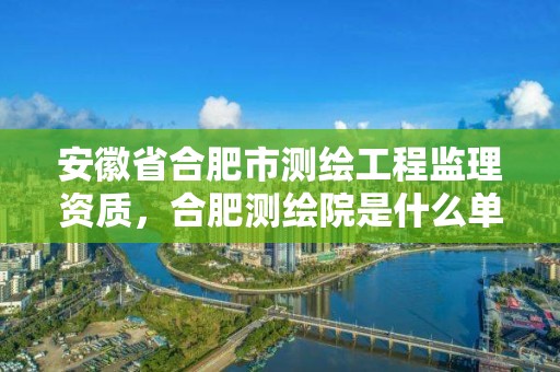 安徽省合肥市测绘工程监理资质，合肥测绘院是什么单位