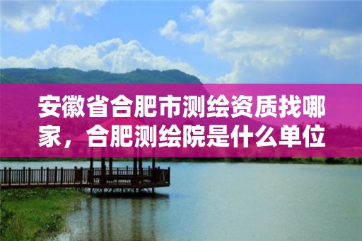 安徽省合肥市测绘资质找哪家，合肥测绘院是什么单位