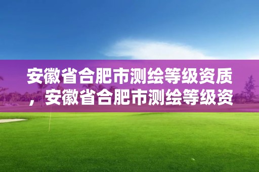 安徽省合肥市测绘等级资质，安徽省合肥市测绘等级资质企业名单