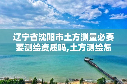 辽宁省沈阳市土方测量必要要测绘资质吗,土方测绘怎么收费。