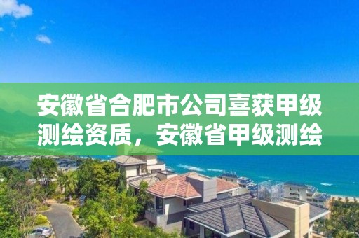 安徽省合肥市公司喜获甲级测绘资质，安徽省甲级测绘资质单位