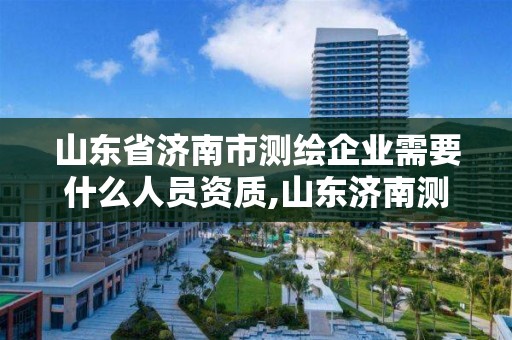 山东省济南市测绘企业需要什么人员资质,山东济南测绘公司有哪些。