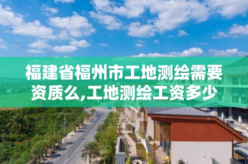 福建省福州市工地测绘需要资质么,工地测绘工资多少。