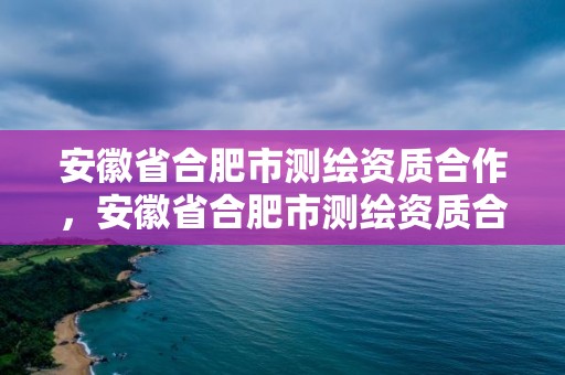 安徽省合肥市测绘资质合作，安徽省合肥市测绘资质合作企业名单