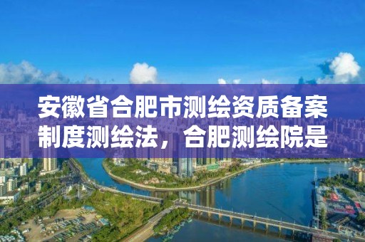 安徽省合肥市测绘资质备案制度测绘法，合肥测绘院是什么单位