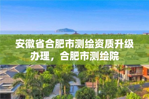 安徽省合肥市测绘资质升级办理，合肥市测绘院