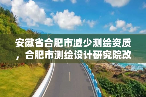 安徽省合肥市减少测绘资质,合肥市测绘设计研究院改制 安徽省合肥市减少测绘资质,合肥市测绘设计研究院改制
