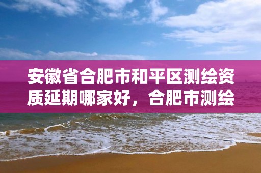 安徽省合肥市和平区测绘资质延期哪家好，合肥市测绘院地址