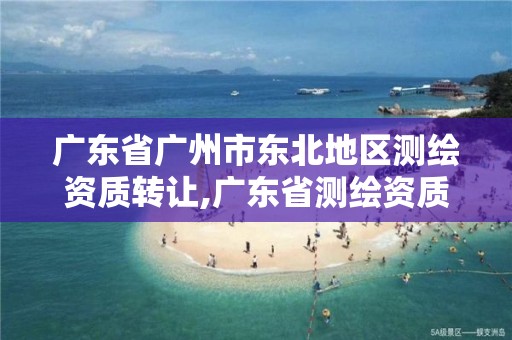 广东省广州市东北地区测绘资质转让,广东省测绘资质办理流程。