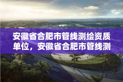 安徽省合肥市管线测绘资质单位，安徽省合肥市管线测绘资质单位名单