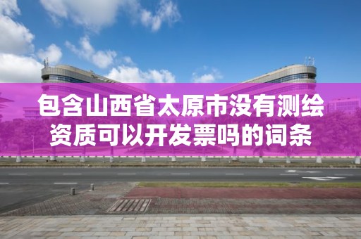 包含山西省太原市没有测绘资质可以开发票吗的词条