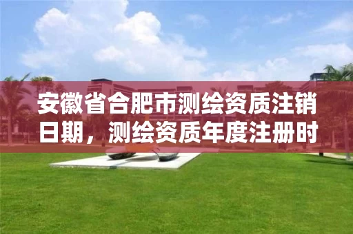 安徽省合肥市测绘资质注销日期,测绘资质年度注册时间 安徽省合肥市测绘资质注销日期,测绘资质年度注册时间