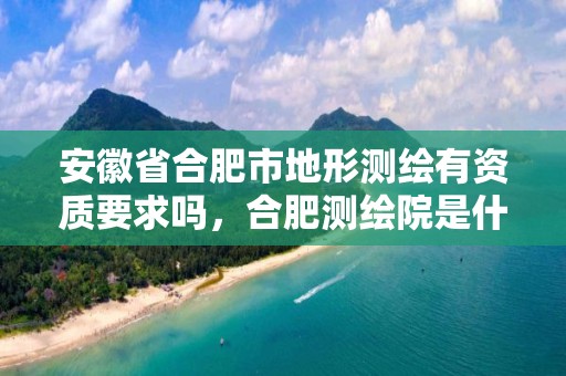 安徽省合肥市地形测绘有资质要求吗，合肥测绘院是什么单位