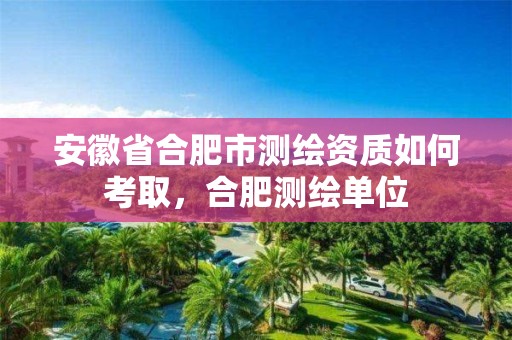 安徽省合肥市测绘资质如何考取，合肥测绘单位