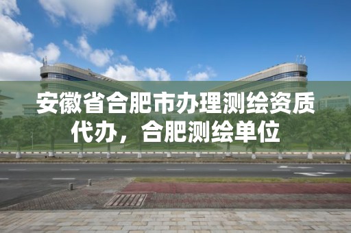 安徽省合肥市办理测绘资质代办，合肥测绘单位