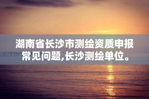 湖南省长沙市测绘资质申报常见问题,长沙测绘单位。