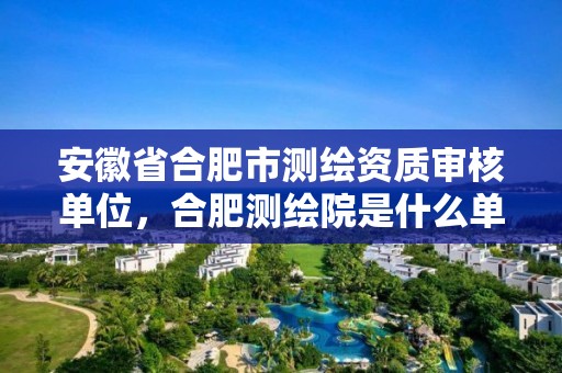 安徽省合肥市测绘资质审核单位，合肥测绘院是什么单位