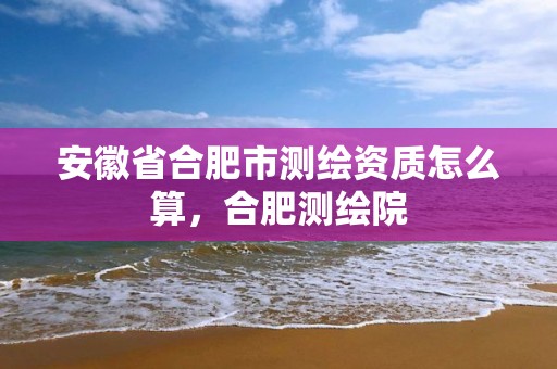 安徽省合肥市测绘资质怎么算，合肥测绘院