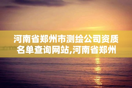 河南省郑州市测绘公司资质名单查询网站,河南省郑州市测绘公司资质名单查询网站。