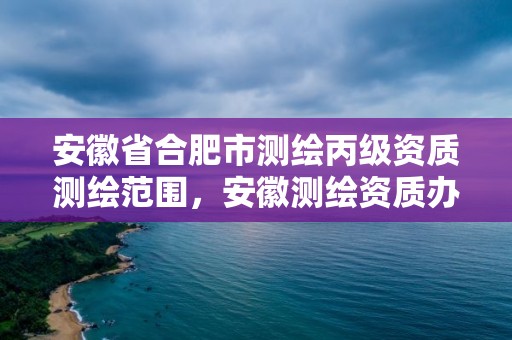 安徽省合肥市测绘丙级资质测绘范围，安徽测绘资质办理