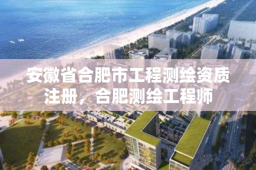 安徽省合肥市工程测绘资质注册，合肥测绘工程师