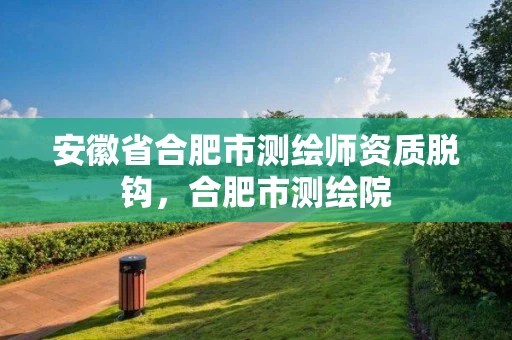 安徽省合肥市测绘师资质脱钩,合肥市测绘院 安徽省合肥市测绘师资质脱钩,合肥市测绘院