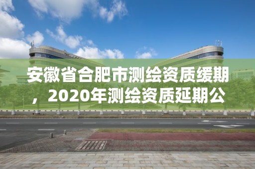 安徽省合肥市测绘资质缓期，2020年测绘资质延期公告