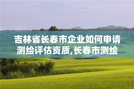 吉林省长春市企业如何申请测绘评估资质,长春市测绘院官网。