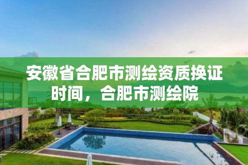 安徽省合肥市测绘资质换证时间，合肥市测绘院