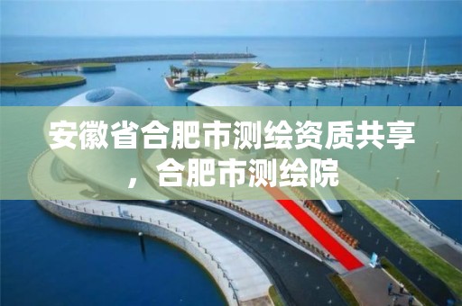 安徽省合肥市测绘资质共享，合肥市测绘院