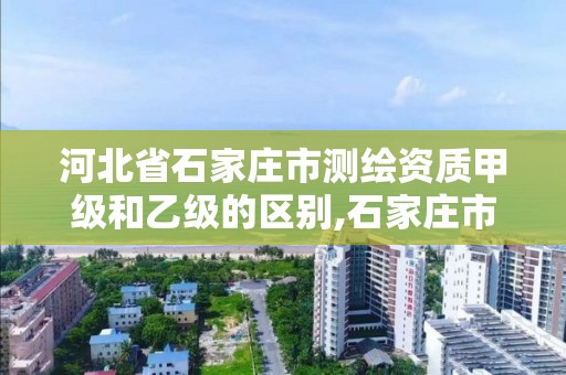 河北省石家庄市测绘资质甲级和乙级的区别,石家庄市测绘公司招聘。